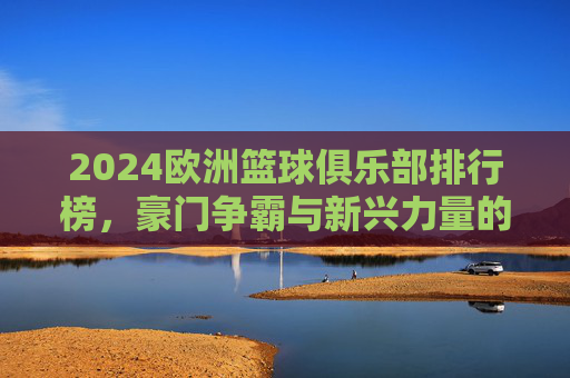 2024欧洲篮球俱乐部排行榜，豪门争霸与新兴力量的崛起，2024欧洲篮球俱乐部排行榜，豪门争霸与新兴力量崛起
