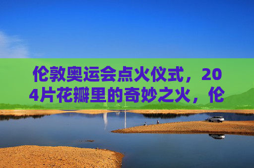 伦敦奥运会点火仪式，204片花瓣里的奇妙之火，伦敦奥运点火仪式，204片花瓣绽放的奇妙之火