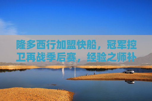 隆多西行加盟快船，冠军控卫再战季后赛，经验之师补强后场，隆多西行快船，冠军控卫补强后场再战季后赛