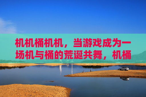 机机桶机机，当游戏成为一场机与桶的荒诞共舞，机桶共舞，一场游戏的荒诞