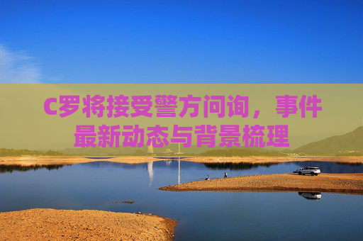 C罗将接受警方问询，事件最新动态与背景梳理