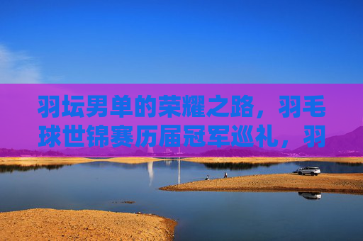 羽坛男单的荣耀之路，羽毛球世锦赛历届冠军巡礼，羽毛球世锦赛男单荣耀之路，历届冠军巡礼