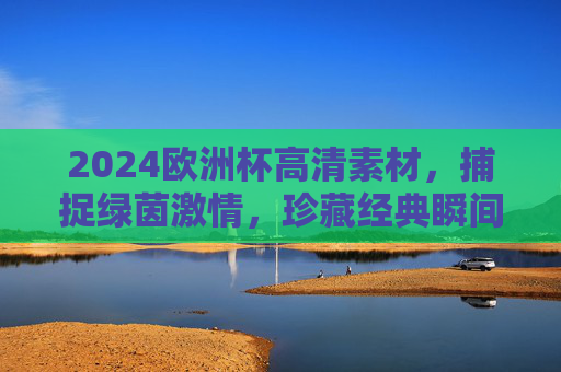 2024欧洲杯高清素材，捕捉绿茵激情，珍藏经典瞬间，2024欧洲杯高清素材，绿茵激情与经典瞬间珍藏