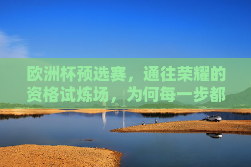 欧洲杯预选赛，通往荣耀的资格试炼场，为何每一步都不可或缺？欧洲杯预选赛，通往荣耀的每一步，皆是试炼