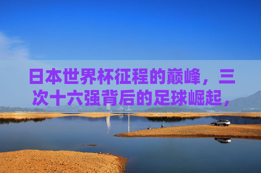 日本世界杯征程的巅峰，三次十六强背后的足球崛起，日本足球崛起，三次世界杯十六强的巅峰之路
