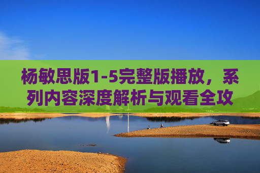 杨敏思版1-5完整版播放，系列内容深度解析与观看全攻略
