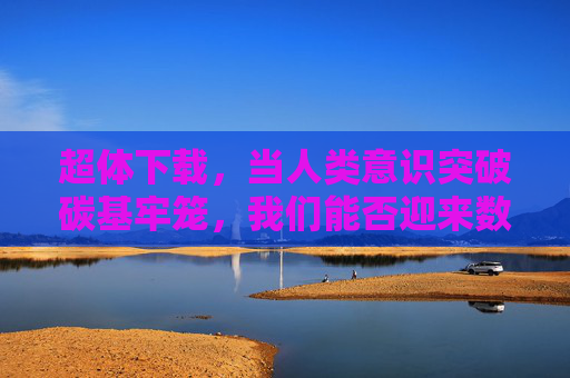 超体下载，当人类意识突破碳基牢笼，我们能否迎来数字永生？超体下载，意识破笼，数字永生