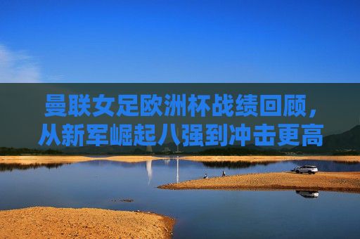 曼联女足欧洲杯战绩回顾，从新军崛起八强到冲击更高目标，曼联女足欧洲杯回顾，从新军崛起八强到冲击更高目标