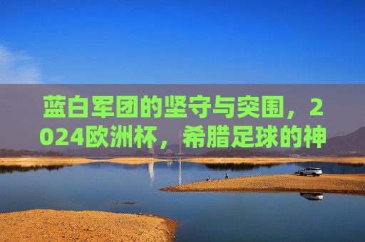 蓝白军团的坚守与突围，2024欧洲杯，希腊足球的神话新章，2024欧洲杯，希腊蓝白军团坚守突围，书写足球神话新章