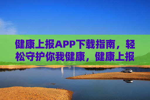 健康上报APP下载指南，轻松守护你我健康，健康上报APP下载指南，轻松守护你我健康