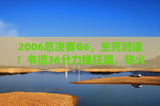 2006总决赛G6，生死时速！韦德36分力挽狂澜，热火扳平总分抢七大战，2006总决赛G6生死时速，韦德36分力挽狂澜，热火扳平总分抢七大战