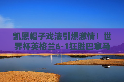 凯恩帽子戏法引爆激情！世界杯英格兰6-1狂胜巴拿马经典集锦回顾