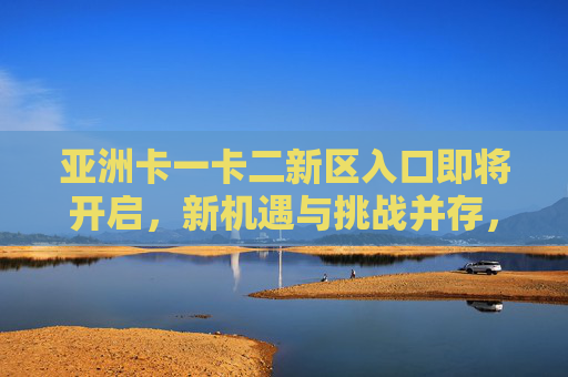 亚洲卡一卡二新区入口即将开启，新机遇与挑战并存，亚洲卡一卡二新区入口即将开启，新机遇与挑战并存