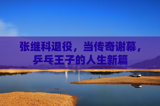 张继科退役，当传奇谢幕，乒乓王子的人生新篇