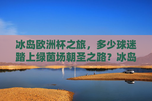 冰岛欧洲杯之旅，多少球迷踏上绿茵场朝圣之路？冰岛欧洲杯，球迷的绿茵朝圣之旅