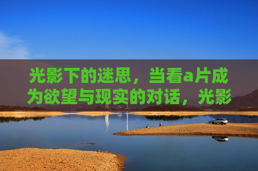 光影下的迷思，当看a片成为欲望与现实的对话，光影迷思，欲望与现实的对话