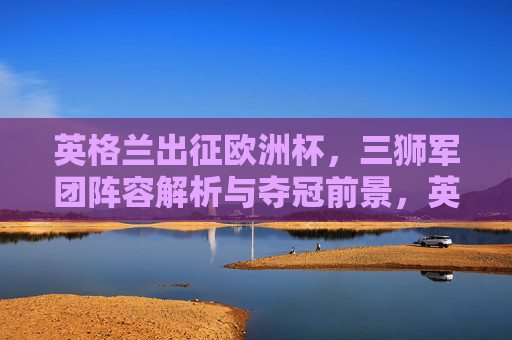 英格兰出征欧洲杯，三狮军团阵容解析与夺冠前景，英格兰三狮军团出征欧洲杯，阵容解析与夺冠前景