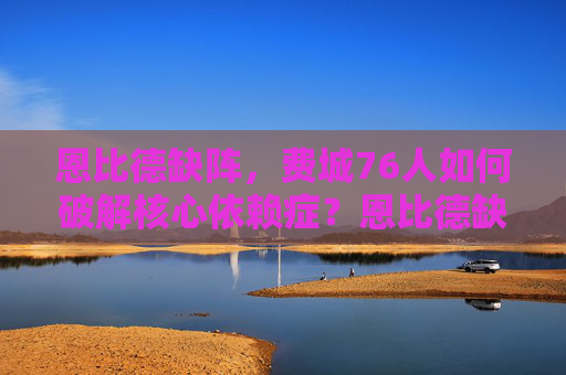 恩比德缺阵，费城76人如何破解核心依赖症？恩比德缺阵，76人如何破解核心依赖症？