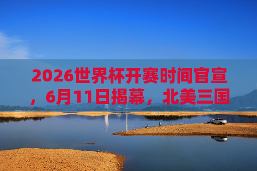 2026世界杯开赛时间官宣，6月11日揭幕，北美三国共筑足球盛宴，2026世界杯6月11日揭幕，北美三国共筑足球盛宴