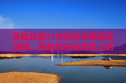 英雄联盟S7全球总决赛赛程回顾，那些刻在电竞史上的热血与遗憾，英雄联盟S7全球总决赛，铭刻电竞史诗的热血与遗憾
