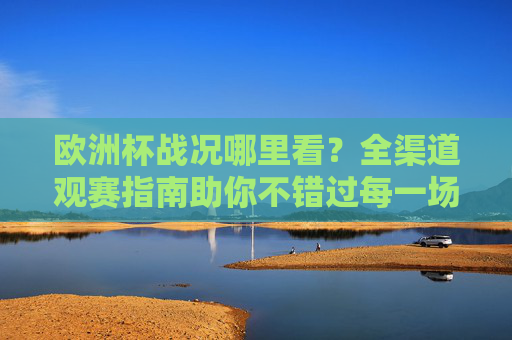 欧洲杯战况哪里看？全渠道观赛指南助你不错过每一场精彩，欧洲杯全渠道观赛指南，不错过每一场精彩