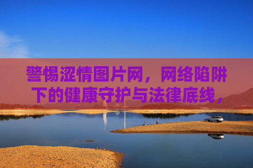 警惕涩情图片网，网络陷阱下的健康守护与法律底线，警惕涩情图片网，网络陷阱下的健康守护与法律底线