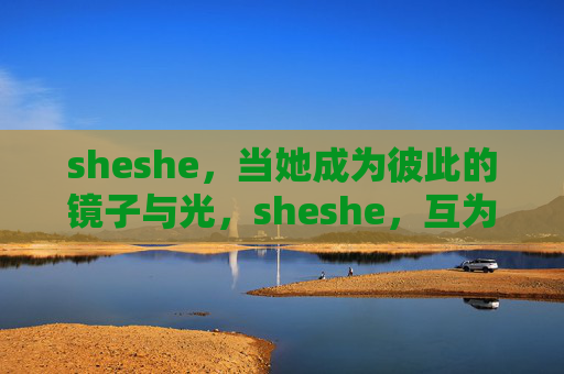 sheshe，当她成为彼此的镜子与光，sheshe，互为镜与光