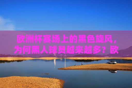 欧洲杯赛场上的黑色旋风，为何黑人球员越来越多？欧洲杯赛场黑人球员为何越来越多？