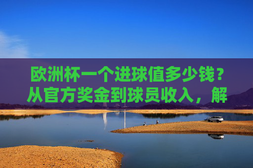 欧洲杯一个进球值多少钱？从官方奖金到球员收入，解码足球的进球经济学，欧洲杯进球经济学，奖金、球员收入与价值解码