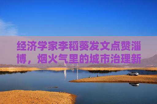 经济学家李稻葵发文点赞淄博，烟火气里的城市治理新样本，李稻葵点赞淄博，烟火气里的城市治理新样本
