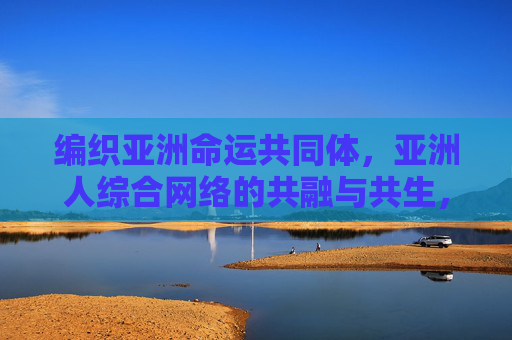 编织亚洲命运共同体，亚洲人综合网络的共融与共生，编织亚洲命运共同体，亚洲人综合网络共融共生