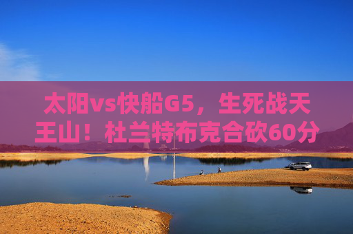 太阳vs快船G5，生死战天王山！杜兰特布克合砍60分，快船双星空砍难挽败局，太阳vs快船G5天王山生死战，杜兰特布克60分力克快船双星