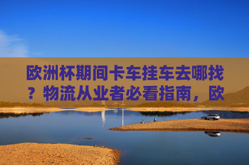 欧洲杯期间卡车挂车去哪找？物流从业者必看指南，欧洲杯卡车挂车货源指南，物流从业者必看
