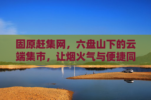固原赶集网，六盘山下的云端集市，让烟火气与便捷同行，固原赶集网，六盘山下的云端烟火集市