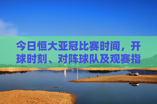 今日恒大亚冠比赛时间，开球时刻、对阵球队及观赛指南，今日恒大亚冠，比赛时间、开球时刻、对阵球队及观赛指南