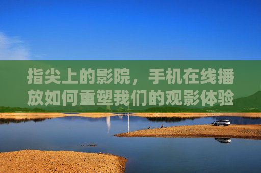 指尖上的影院，手机在线播放如何重塑我们的观影体验，指尖影院，手机在线播放重塑观影体验