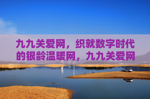 九九关爱网，织就数字时代的银龄温暖网，九九关爱网织就数字时代银龄温暖网