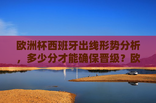 欧洲杯西班牙出线形势分析，多少分才能确保晋级？欧洲杯西班牙出线形势分析，多少分确保晋级？
