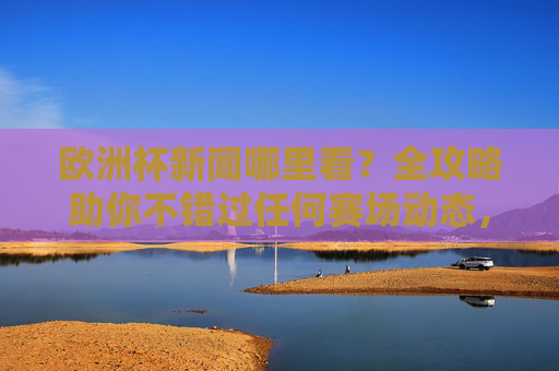 欧洲杯新闻哪里看？全攻略助你不错过任何赛场动态，欧洲杯新闻观看全攻略，不错过任何赛场动态