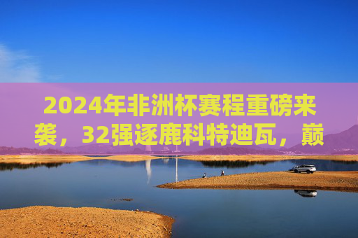 2024年非洲杯赛程重磅来袭，32强逐鹿科特迪瓦，巅峰对决一触即发，2024非洲杯32强逐鹿科特迪瓦，巅峰对决一触即发