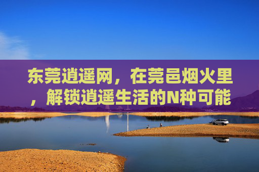 东莞逍遥网，在莞邑烟火里，解锁逍遥生活的N种可能，莞邑烟火里，解锁逍遥生活的N种可能
