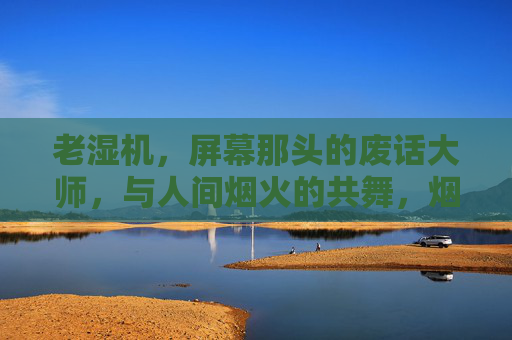 老湿机，屏幕那头的废话大师，与人间烟火的共舞，烟火共舞，屏幕那头的废话大师