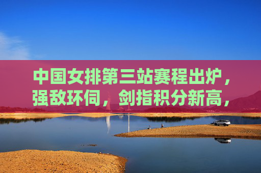 中国女排第三站赛程出炉，强敌环伺，剑指积分新高，中国女排第三站赛程出炉，强敌环伺剑指积分新高