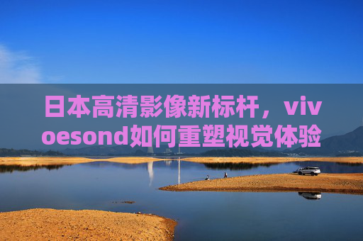 日本高清影像新标杆，vivoesond如何重塑视觉体验？日本高清影像新标杆vivoesond，重塑视觉体验