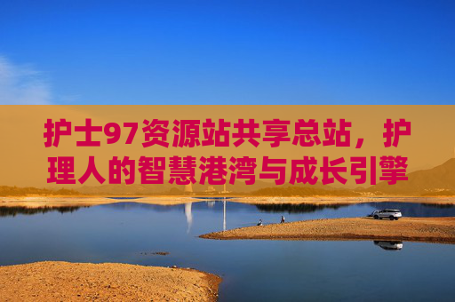 护士97资源站共享总站，护理人的智慧港湾与成长引擎，护士97资源站共享总站，护理人的智慧港湾与成长引擎