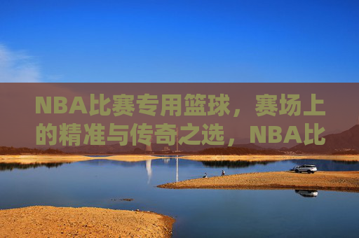 NBA比赛专用篮球，赛场上的精准与传奇之选，NBA比赛专用篮球，赛场精准与传奇之选