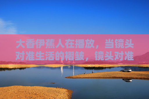 大香伊蕉人在播放，当镜头对准生活的褶皱，镜头对准生活的褶皱
