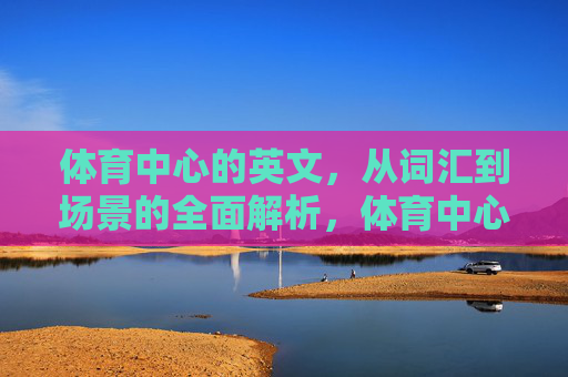 体育中心的英文，从词汇到场景的全面解析，体育中心英文全场景词汇解析