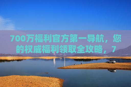 700万福利官方第一导航，您的权威福利领取全攻略，700万福利官方权威全攻略导航