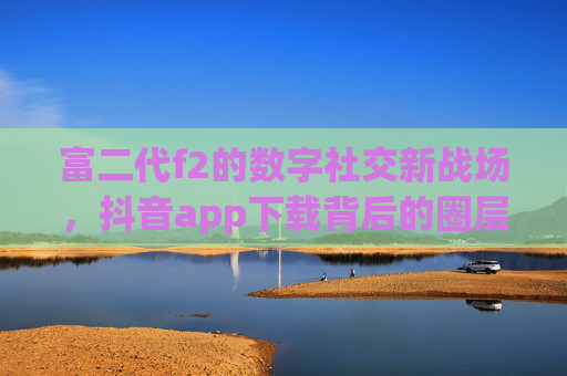 富二代f2的数字社交新战场，抖音app下载背后的圈层密码与时代转向，富二代f2的数字社交新战场，抖音圈层密码与时代转向